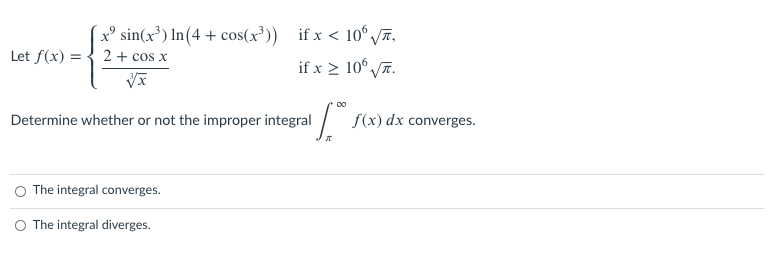 2° sin(x³) In(4 + cos(x³)) if x < 10° 7,
Let f(x) = { 2+ cos x
if x > 10° ī.
Determine whether or not the improper integral / f(x) dx converges.
O The integral converges.
The integral diverges.
