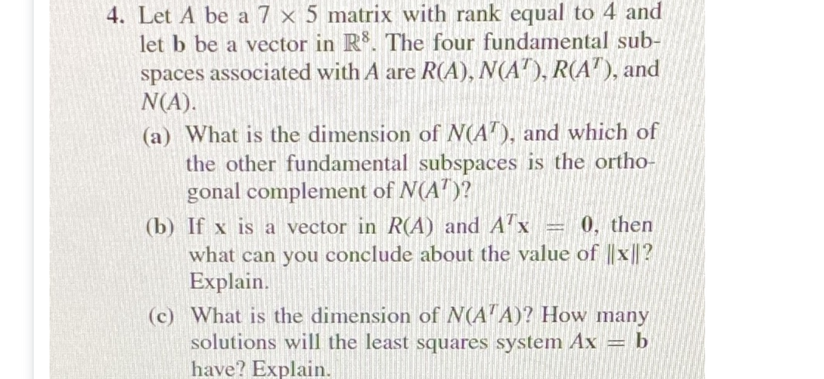 4. Let A be a 7 × 5 matrix with rank equal to 4 and
let b be a vector in R. The four fundamental sub-
spaces associated with A are R(A), N(A"), R(A"), and
N(A).
(a) What is the dimension of N(A'), and which of
the other fundamental subspaces is the ortho-
gonal complement of N(A")?
(b) If x is a vector in R(A) and A'x = 0, then
what can you conclude about the value of ||x||?
Explain.
(c) What is the dimension of N(A'A)? How many
solutions will the least squares system Ax = b
have? Explain.
S

