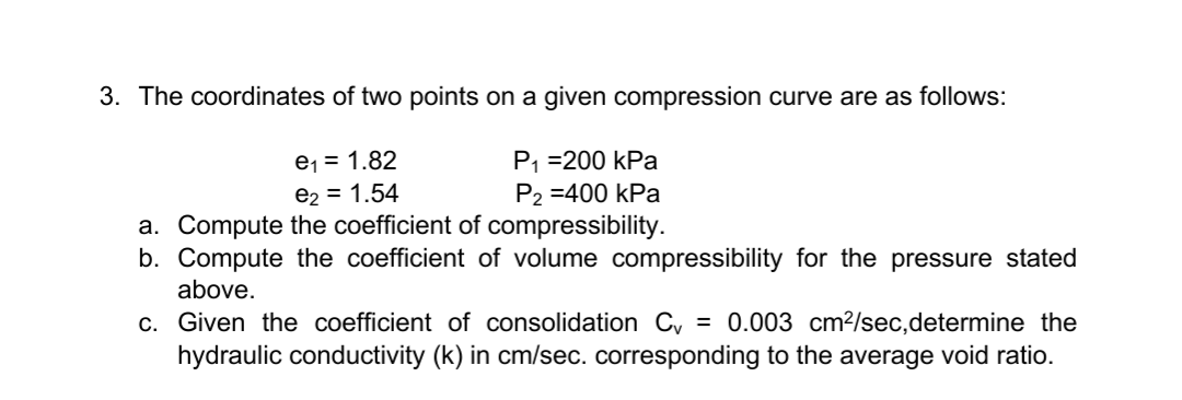 3. The coordinates of two points on a given compression curve are as follows:
P₁ =200 kPa
P2 =400 kPa
e₁ = 1.82
e₂ = 1.54
a. Compute the coefficient of compressibility.
b. Compute the coefficient of volume compressibility for the pressure stated
above.
c. Given the coefficient of consolidation C = 0.003 cm²/sec, determine the
hydraulic conductivity (k) in cm/sec. corresponding to the average void ratio.