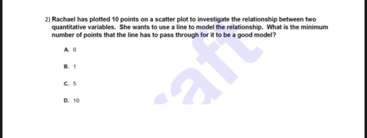 2) Rachael has plotted 10 points on a scatter plot to investigate the relationship between two
quantitative variables. She wants to use a line to model the relationship. What is the minimum
number of points that the line has to pass through for it to be a good model?
A O
в. 1
C. 5
aft
D. 10
