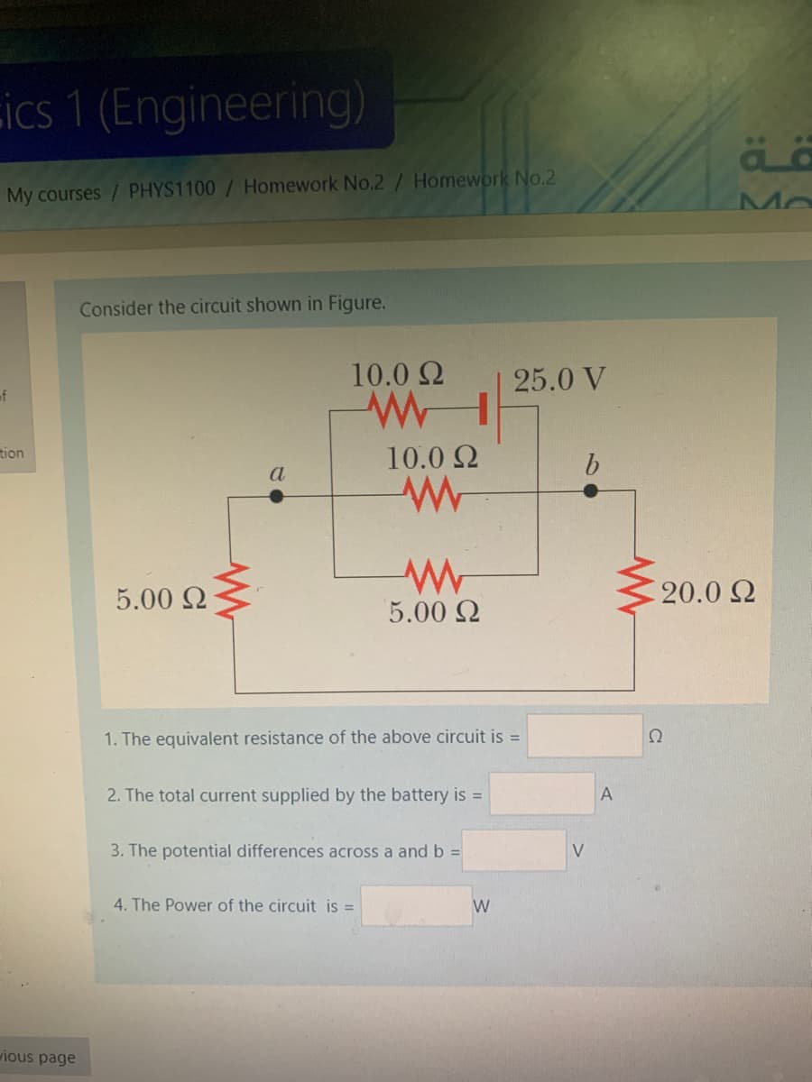 ics 1 (Engineering)
My courses / PHYS1100/ Homework No.2/ Homework No.2
Mo
Consider the circuit shown in Figure.
10.0 2
25.0 V
of
tion
10.0 2
a
5.00 2
20.0 2
5.00 2
1. The equivalent resistance of the above circuit is =
Ω
2. The total current supplied by the battery is =
3. The potential differences across a and b =
V
4. The Power of the circuit is =
W
ious page
