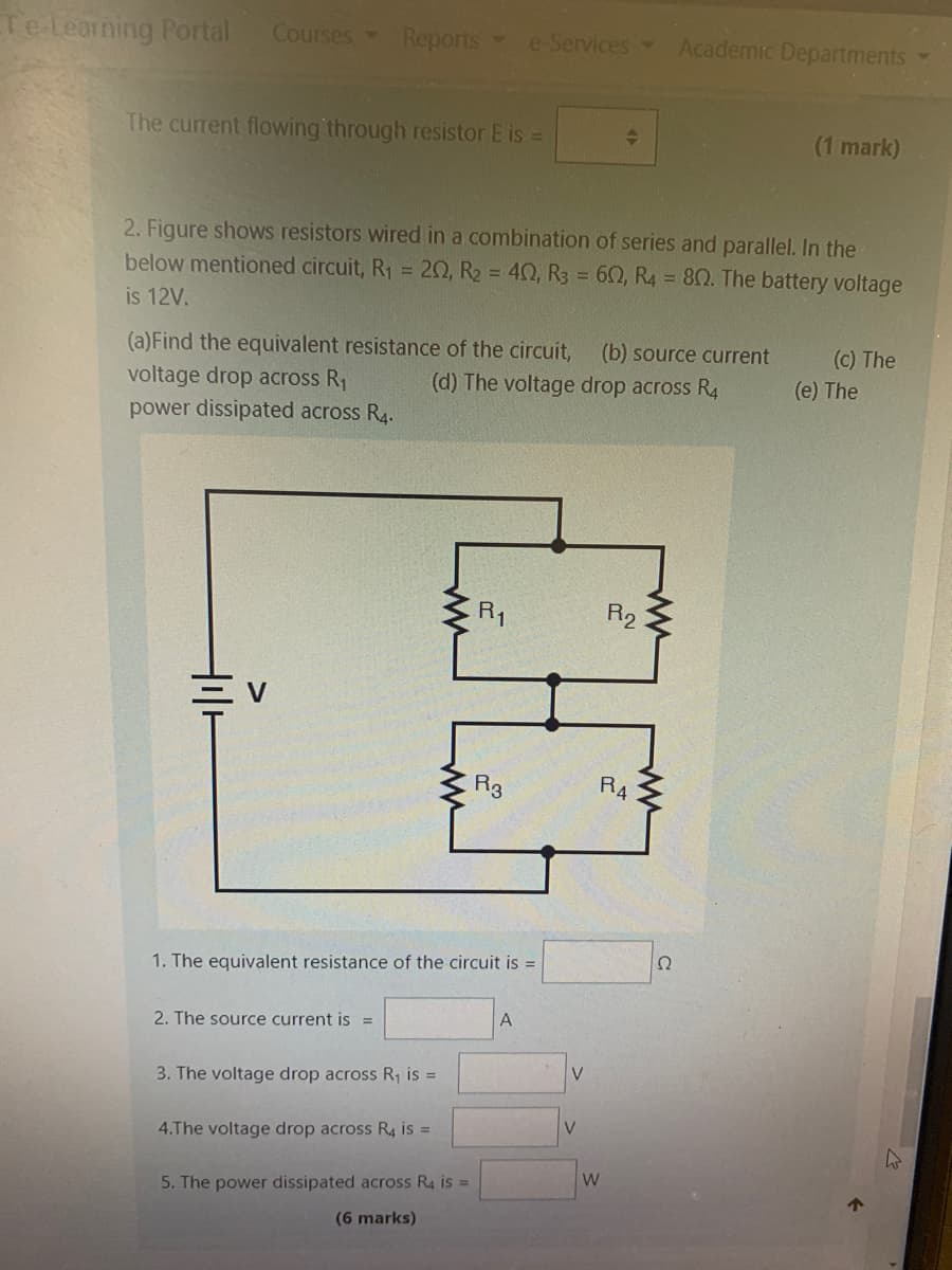 Teleaning Portal
Courses Reports
e-Services
Academic Departments
The current flowing through resistor E is =
(1 mark)
2. Figure shows resistors wired in a combination of series and parallel. In the
below mentioned circuit, R1 = 20, R2 = 40, R3 = 60, R4 = 80. The battery voltage
is 12V.
(a)Find the equivalent resistance of the circuit,
voltage drop across R1
power dissipated across R4.
(b) source current
(c) The
(d) The voltage drop across R4
(e) The
R1
R2
三v
R3
R4
1. The equivalent resistance of the circuit is =
A
2. The source current is =
V.
3. The voltage drop across R1 is =
V
4.The voltage drop across R4 is =
W
5. The power dissipated across R4 is =
个
(6 marks)
ww
