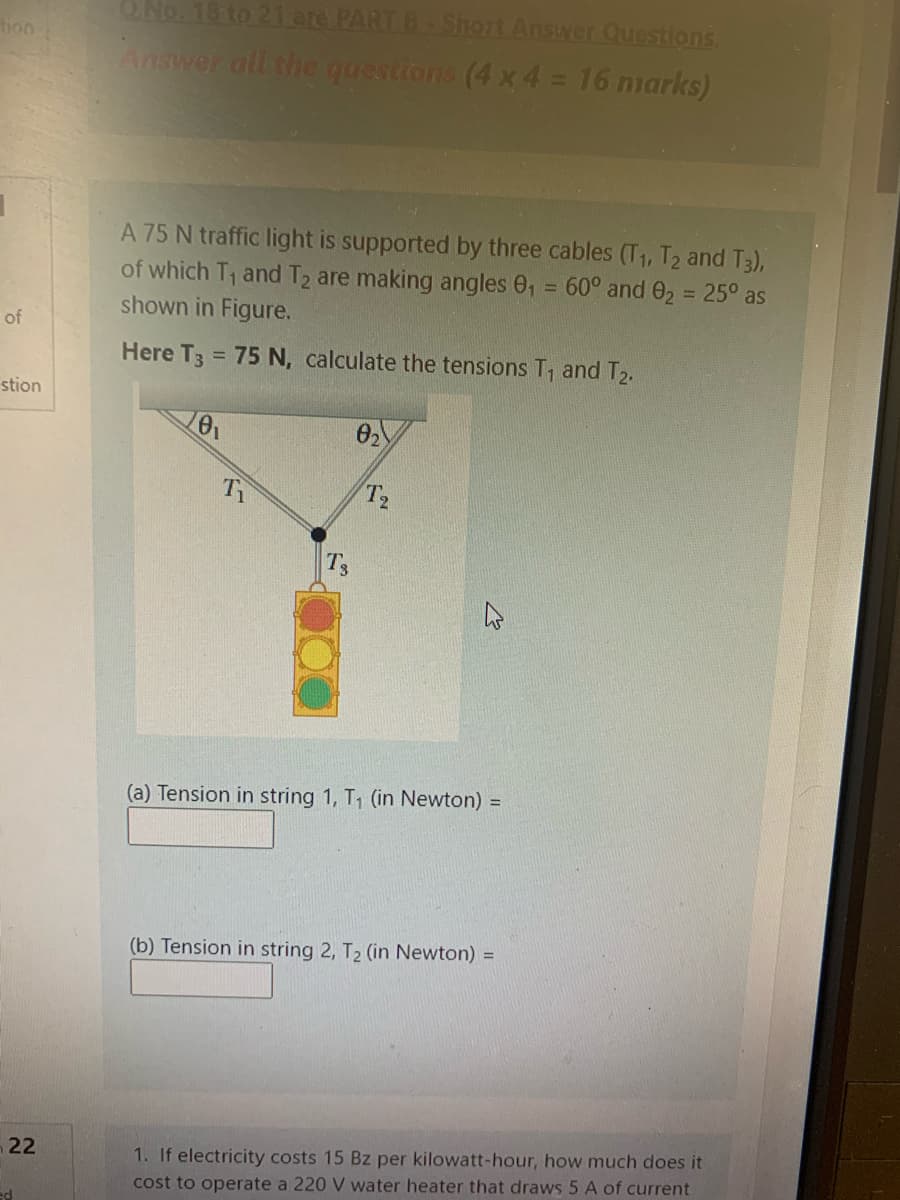 QNo. 18 to 21 are PARTB ShOrt Answer Questions
tion
Answer all the questions (4 x 4 = 16 marks)
A 75 N traffic light is supported by three cables (T1, T2 and T3),
of which T1 and T2 are making angles 0, = 60° and 02 = 25° as
shown in Figure.
%3D
%3D
of
Here T3 = 75 N, calculate the tensions T, and T2.
%3D
stion
02
T2
Ts
(a) Tension in string 1, T, (in Newton) =
(b) Tension in string 2, T2 (in Newton) =
1. If electricity costs 15 Bz per kilowatt-hour, how much does it
cost to operate a 220 V water heater that draws 5 A of current
n22
ed
