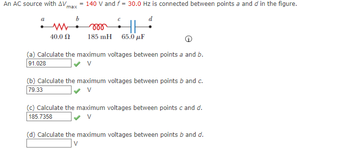 An AC source with AV
= 140 V and f = 30.0 Hz is connected between points a and d in the figure.
max
d
40.0 N
185 mH 65.0 µF
(a) Calculate the maximum voltages between points a and b.
91.028
(b) Calculate the maximum voltages between points b and c.
79.33
(c) Calculate the maximum voltages between points c and d.
185.7358
V
(d) Calculate the maximum voltages between points b and d.
