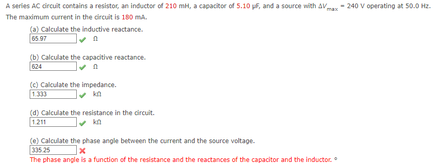 A series AC circuit contains a resistor, an inductor of 210 mH, a capacitor of 5.10 µF, and a source with AVmax
= 240 V operating at 50.0 Hz.
The maximum current in the circuit is 180 mA.
(a) Calculate the inductive reactance.
65.97
(b) Calculate the capacitive reactance.
624
(c) Calculate the impedance.
1.333
kn
(d) Calculate the resistance in the circuit.
1.211
kn
(e) Calculate the phase angle between the current and the source voltage.
335.25
The phase angle is a function of the resistance and the reactances of the capacitor and the inductor. °
