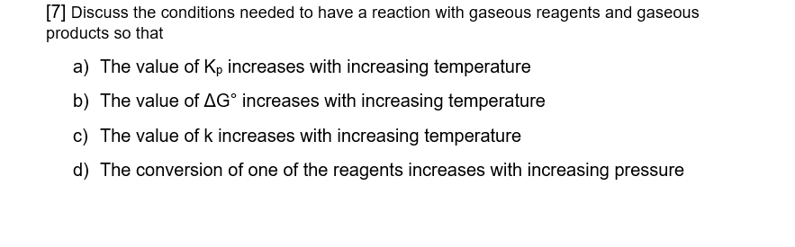 [7] Discuss the conditions needed to have a reaction with gaseous reagents and gaseous
products so that
a) The value of Kp increases with increasing temperature
b) The value of AG° increases with increasing temperature
c) The value of k increases with increasing temperature
d) The conversion of one of the reagents increases with increasing pressure
