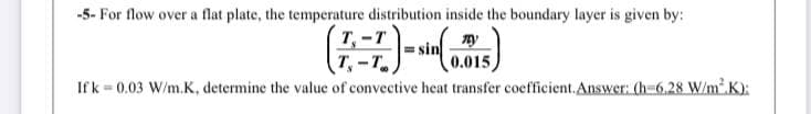 -5- For flow over a flat plate, the temperature distribution inside the boundary layer is given by:
T-T
T,-T
Ifk 0.03 W/m.K, determine the value of convective heat transfer coefficient.Answer: (h-6.28 W/m' K):
0.015
