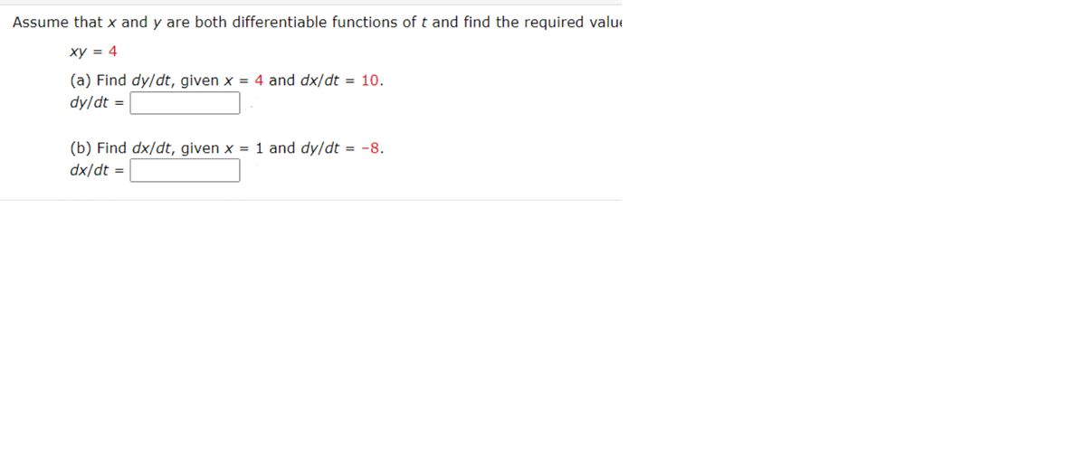 Assume that x and y are both differentiable functions of t and find the required value
xy = 4
(a) Find dy/dt, given x = 4 and dx/dt = 10.
dy/dt =
(b) Find dx/dt, given x = 1 and dy/dt = -8.
dx/dt
