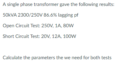 A single phase transformer gave the following results:
50KVA 2300/250V 86.6% lagging pf
Open Circuit Test: 250V, 1A, 80W
Short Circuit Test: 20V, 12A, 100Ww
Calculate the parameters the we need for both tests
