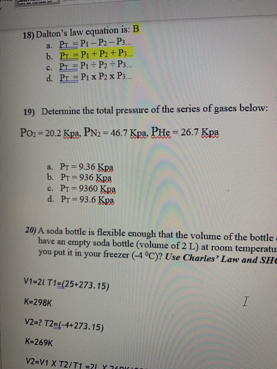 18) Dalton's law equation is: B
a. Pr = P1 - P2 – P3..
b. Pr = P1+ P2 + P3..
c. Pr = P1 P2 ÷ P3..
d. Pr = P1 x P2 x P3..
19) Determine the total pressure of the series of gases below:
Po2 = 20.2 Kpa, PN2 = 46.7 Kpa, PHe = 26.7 Kpa
%3D
a. PT = 9.36 Kpa
b. PT=936 Kra
c. PT = 9360 Kpa
d. PT =93.6 Kra
%3D
20) A soda bottle is flexible enough that the volume of the bottle
have an empty soda bottle (volume of 2 L) at room temperatur
you put it in your freezer (-4 °C)? Use Charles' Law and SHO
V1=21 T1=(25+273.15)
K=298K
V2=? T2=(-4+273.15)
K=269K
V2=V1 X T2/T1 =21 Y ?601
