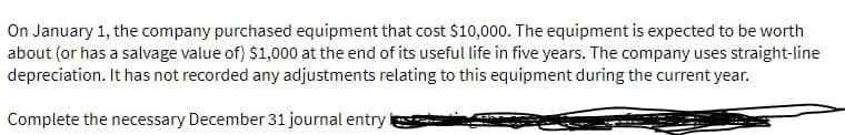 On January 1, the company purchased equipment that cost $10,000. The equipment is expected to be worth
about (or has a salvage value of) $1,000 at the end of its useful life in five years. The company uses straight-line
depreciation. It has not recorded any adjustments relating to this equipment during the current year.
Complete the necessary December 31 journal entry