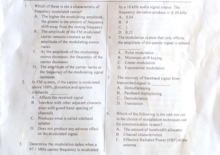 Which of these is not a characteristic of
frequency modulated carrier?
A. The higher the modulating amplitude,
the greater is the amount of frequency
shift away from the resting frequency
B. The amplitude of the FM modulated
carrier remains constant as the
amplitude of the modulating source
varies
C. As the amplitude of the modulating
source decreases, the frequency of the
carrier decreases
D. The amplitude of the carrier varies as
the frequency of the modulating signal
increases
2. In FM system, if the carrier is modulated
above 100%, distortion and spurious
sidebands
A. Affects the received signal
B.
Interfere with other adjacent channels
even with guard band spacing of
channels
C. Produces what is called sideband
splatter
D. Does not produce any adverse effect
on the modulated signal
Determine the modulation index when a
97.1 MHz carrier frequency is modulated
1.
4.
by a 10 kHz audio signal source. The
frequency deviation produce is ± 40 kHz.
A. 0.04
B. 4
C. 1
D. 0.25
The modulation system that only affects
the amplitude of the carrier signal is termed
A. Pulse modulation
B. Minimum shift keying
C. Linear modulation
D. Exponential modulation
The recovery of baseband signal from
transmitted signal is
A. Demultiplexing
B. Passband multiplexing
C. Demodulation
D. Translation
Which of the following is the odd one out
in the choice of modulation techniques use
for communication system?
A. The amount of bandwidth allocated
B. Channel characteristics
C. Effective Radiated Power (ERP) of the
antenna