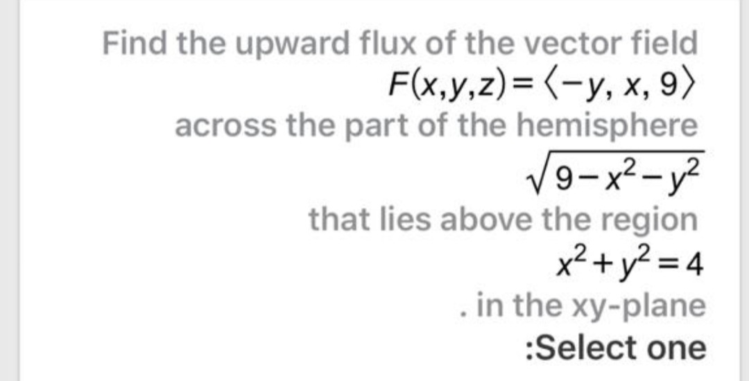Find the upward flux of the vector field
F(x,y,z)= (-y, x, 9)
across the part of the hemisphere
V9-x²-y²
that lies above the region
x²+y? = 4
in the xy-plane
