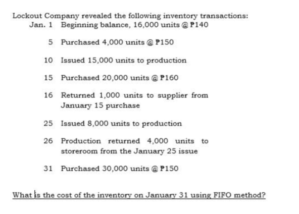 Lockout Company revealed the following inventory transactions:
Jan. 1 Beginning balance, 16,000 units @ P140
5 Purchased 4,000 units @ P150
10 Issued 15,000 units to production
15 Purchased 20,000 units @ P160
16 Returned 1,000 units to supplier from
January 15 purchase
25 Issued 8,000 units to production
26 Production returned 4,000 units to
storeroom from the January 25 issue
31 Purchased 30,000 units @ P150
What is the cost of the inventory on January 31 using FIFO method?
