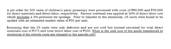 A job order for 500 units of children's party giveaways were processed with costs of P80,000 and P30,000
for direct materials and direct labor, respectively. Factory overhead was applied at 50% of direct labor cost
which excludes a 5% provision for spoilage. Prior to transfer to the storeroom, 25 units were found to be
spoiled with an estimated market value of P50 per unit.
Assuming that the 25 units were only defective and are not sold but instead reworked for total direct
materials cost of P375 and total direct labor cost of P500. What is the unit cost of the goods transferred to
storeroom if the rework costs are charged to the specific job?
