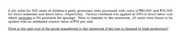 A job order for 500 units of children's party giveaways were processed with costs of P80,000 and P30,000
for direct materials and direct labor, respectively. Factory overhead was applied at 50% of direct labor cost
which excludea a 5% provision for spoilage. Prior to transfer to the atoreroom, 25 unita were found to be
spoiled with an estimated market value of P50 per unit.
What is the unit cost of the goods transferred to the storeroom if the loss is charged to total production?
