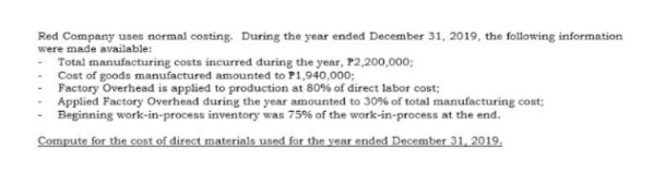 Red Company uses normal costing. During the year ended December 31, 2019, the following information
were made available:
- Total manufacturing costs incurred during the year, P2,200,000;
Cost of goods manufactured amounted to P1,940,000;
Factory Overhead is applied to production at 80% of direct labor cost;
Applied Factory Overhead during the year amounted to 30% of total manufacturing cost;
Beginning work-in-process inventory was 75% of the work-in-process at the end.
Compute for the cost of direct materials used for the year ended December 31, 2019.
