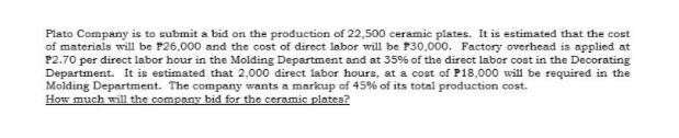 Plato Company is to submit a bid on the production of 22,500 ceramic plates. It is estimated that the cost
of materials will be P26,000 and the cost of direct labor will be P30,000. Factory overhead is applied at
P2.70 per direct labor hour in the Molding Department and at 35% of the direct labor cost in the Decorating
Department. It is estimated that 2,000 direct labor hours, at a cost of P18,000 will be required in the
Molding Department. The company wants a markup of 45% of its total production cost.
How much will the company bid for the ceramic plates?
