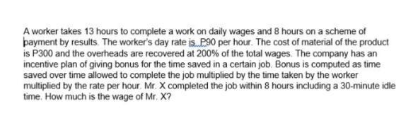 A worker takes 13 hours to complete a work on daily wages and 8 hours on a scheme of
þayment by results. The worker's day rate is P90 per hour. The cost of material of the product
is P300 and the overheads are recovered at 200% of the total wages. The company has an
incentive plan of giving bonus for the time saved in a certain job. Bonus is computed as time
saved over time allowed to complete the job multiplied by the time taken by the worker
multiplied by the rate per hour. Mr. X completed the job within 8 hours including a 30-minute idle
time. How much is the wage of Mr. X?
