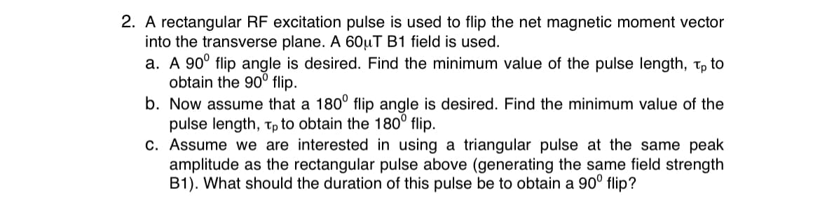 2. A rectangular RF excitation pulse is used to flip the net magnetic moment vector
into the transverse plane. A 60µT B1 field is used.
a. A 90° flip angle is desired. Find the minimum value of the pulse length, tp to
obtain the 90° flip.
b. Now assume that a 180° flip angle is desired. Find the minimum value of the
pulse length, Tp to obtain the 180° flip.
c. Assume we are interested in using a triangular pulse at the same peak
amplitude as the rectangular pulse above (generating the same field strength
B1). What should the duration of this pulse be to obtain a 90° flip?
