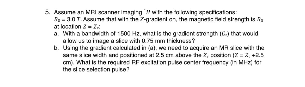 5. Assume an MRI scanner imaging 'H with the following specifications:
Bo = 3.0 T. Assume that with the Z-gradient on, the magnetic field strength is B0
at location Z = Zc:
a. With a bandwidth of 1500 Hz, what is the gradient strength (G2) that would
allow us to image a slice with 0.75 mm thickness?
b. Using the gradient calculated in (a), we need to acquire an MR slice with the
same slice width and positioned at 2.5 cm above the Z. position (Z = Z. +2.5
cm). What is the required RF excitation pulse center frequency (in MHz) for
the slice selection pulse?
