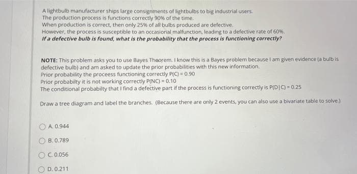 A lightbulb manufacturer ships large consignments of lightbulbs to big industrial users.
The production process is functions correctly 90% of the time.
When production is correct, then only 25% of all bulbs produced are defective.
However, the process is susceptible to an occasional malfunction, leading to a defective rate of 60%.
If a defective bulb is found, what is the probability that the process is functioning correctly?
NOTE: This problem asks you to use Bayes Theorem. I know this is a Bayes problem because I am given evidence (a bulb is
defective bulb) and am asked to update the prior probabilities with this new information.
Prior probability the proceess functioning correctly P(C) = 0.90
Prior probabilty it is not working correctly P(NC) = 0.10
The conditional probabilty that I find a defective part if the process is functioning correctly is P(DIC) = 0.25
Draw a tree diagram and label the branches. (Because there are only 2 events, you can also use a bivariate table to solve.)
A. 0.944
B. 0.789
C. 0.056
D. 0.211