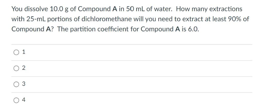 You dissolve 10.0 g of Compound A in 50 mL of water. How many extractions
with 25-mL portions of dichloromethane will you need to extract at least 90% of
Compound A? The partition coefficient for Compound A is 6.0.
O
1
2
3
4