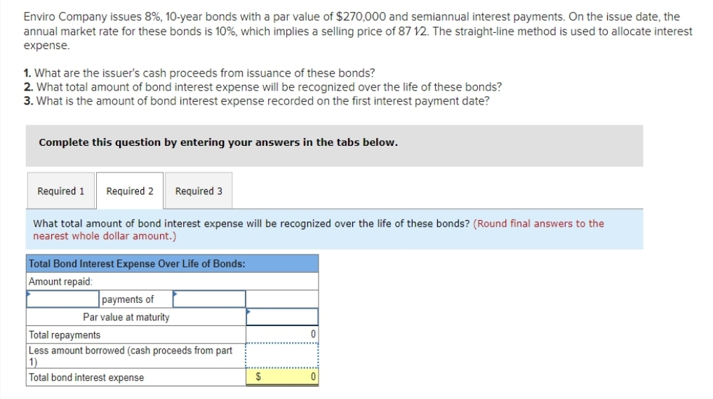 Enviro Company issues 8%, 10-year bonds with a par value of $270,000 and semiannual interest payments. On the issue date, the
annual market rate for these bonds is 10%, which implies a selling price of 87 12. The straight-line method is used to allocate interest
expense.
1. What are the issuer's cash proceeds from issuance of these bonds?
2. What total amount of bond interest expense will be recognized over the life of these bonds?
3. What is the amount of bond interest expense recorded on the first interest payment date?
Complete this question by entering your answers in the tabs below.
Required 1 Required 2
Required 3
What total amount of bond interest expense will be recognized over the life of these bonds? (Round final answers to the
nearest whole dollar amount.)
Total Bond Interest Expense Over Life of Bonds:
Amount repaid:
payments of
Par value at maturity
Total repayments
Less amount borrowed (cash proceeds from part
1)
Total bond interest expense