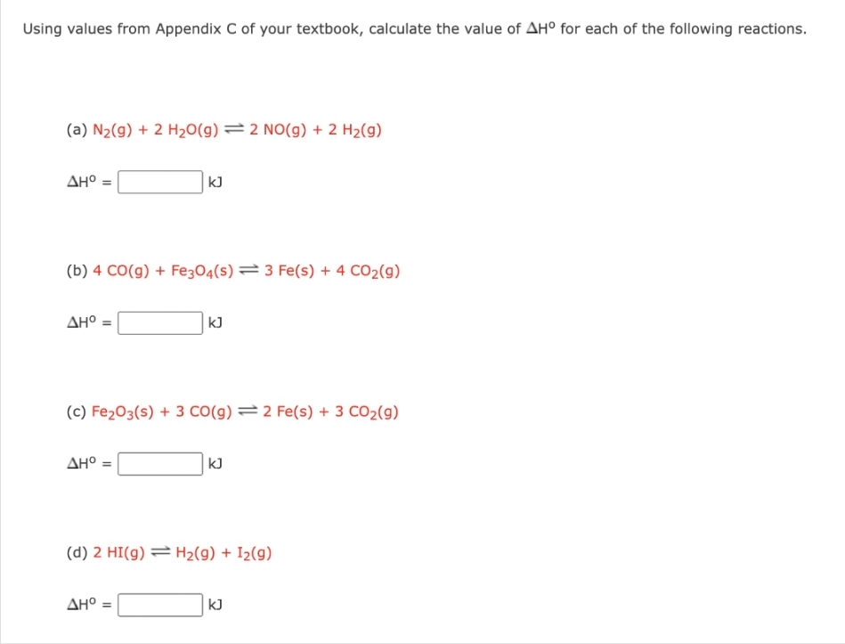 Using values from Appendix C of your textbook, calculate the value of AH° for each of the following reactions.
(a) N₂(g) + 2 H₂O(g) = 2 NO(g) + 2 H₂(g)
AH° =
(b) 4 CO(g) + Fe3O4(s) 3 Fe(s) + 4 CO₂(g)
AH° =
kJ
AH° =
(c) Fe₂O3(s) + 3 CO(g) 2 Fe(s) + 3 CO₂(g)
kJ
AH° =
kJ
(d) 2 HI(g) H₂(g) + I₂(9)
kJ
