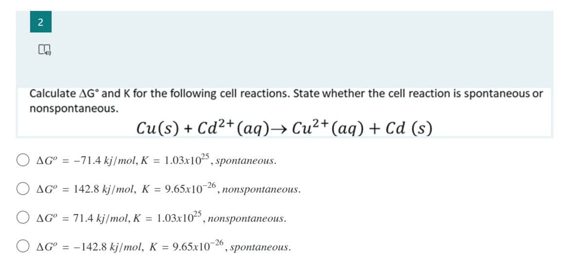 Calculate AG° and K for the following cell reactions. State whether the cell reaction is spontaneous or
nonspontaneous.
Cu(s) + Cd²+(aq)→ Cu²+(aq) + Cd (s)
O AG° = -71.4 kj/mol, K = 1.03x102",
spontaneous.
O AG°
142.8 kj/mol, K = 9.65x10~26
nonspontaneous.
O AG° = 71.4 kj/mol, K = 1.03x10²",
nonspontaneous.
AG°
-142.8 kj/mol, K = 9.65x10-26
spontaneous.
2.

