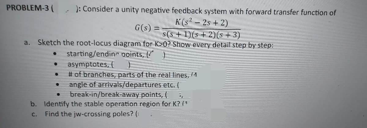 PROBLEM-3 ( ): Consider a unity negative feedback system with forward transfer function of
K(s² - 2s + 2)
s(s+ 1)(s + 2) (s + 3)
a. Sketch the root-locus diagram for K>0? Show every detail step by step:
starting/ending points, ( )
asymptotes, (
●
●
●
✓
# of branches, parts of the real lines, 4
angle of arrivals/departures etc. (
break-in/break-away points, (
b. Identify the stable operation region for K? (¹
C. Find the jw-crossing poles? (
●
G(s) =
