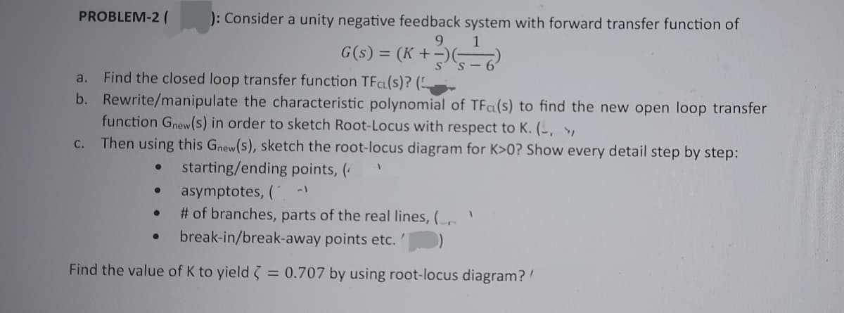 PROBLEM-2 ( ): Consider a unity negative feedback system with forward transfer function of
9
G(s) = (K +-
a.
Find the closed loop transfer function TFC(s)? (
b. Rewrite/manipulate the characteristic polynomial of TFa(s) to find the new open loop transfer
function Gnew(s) in order to sketch Root-Locus with respect to K. (-, >₁
C. Then using this Gnew(s), sketch the root-locus diagram for K>0? Show every detail step by step:
starting/ending points, (
asymptotes, (
●
1
+3)(5-6²
# of branches, parts of the real lines, (
break-in/break-away points etc.
Find the value of K to yield
=
0.707 by using root-locus diagram? /