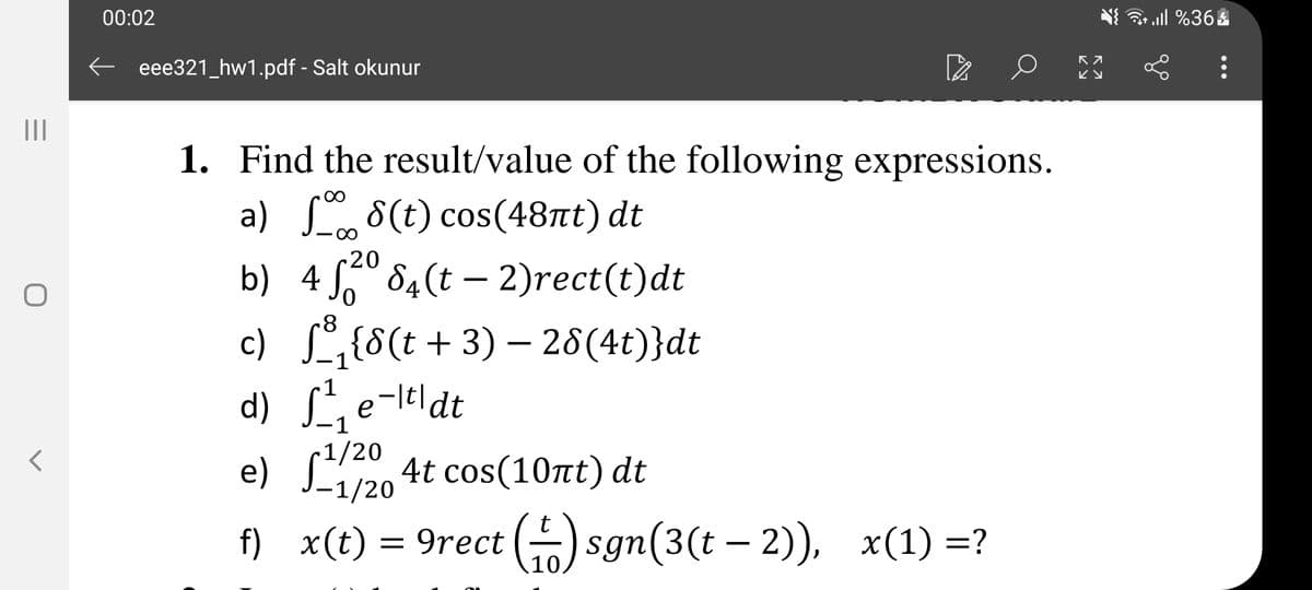 00:02
eee321_hw1.pdf - Salt okunur
II
1. Find the result/value of the following expressions.
a) 8(t) cos(48nt) dt
~20
b) 4 ° 84(t – 2)rect(t)dt
c) L,{8(t+ 3) – 28(4t)}dt
d) e-leldt
1
e) S120 4t cos(10nt) dt
-1/20
f) x(t) = 9rect (G) sgn(3(t – 2), x(1) =?
10.
