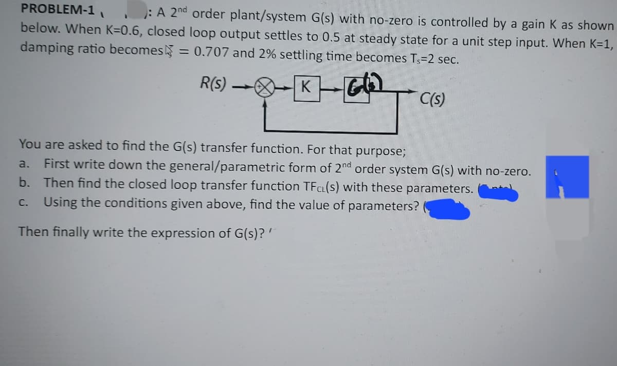 PROBLEM-1
: A 2nd order plant/system G(s) with no-zero is controlled by a gain K as shown
below. When K=0.6, closed loop output settles to 0.5 at steady state for a unit step input. When K=1,
damping ratio becomes: = 0.707 and 2% settling time becomes Ts-2 sec.
R(S)-K
Gl
C(s)
-
You are asked to find the G(s) transfer function. For that purpose;
a. First write down the general/parametric form of 2nd order system G(s) with no-zero.
b. Then find the closed loop transfer function TFC(s) with these parameters.
c. Using the conditions given above, find the value of parameters?
Then finally write the expression of G(s)? '