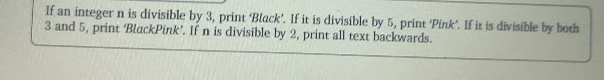 If an integer n is divisible by 3, print Black', If it is divisible by 5, print Pink'. If it is divisible by both
3 and 5, print BlackPink'. If n is divisible by 2, print all text backwards.
