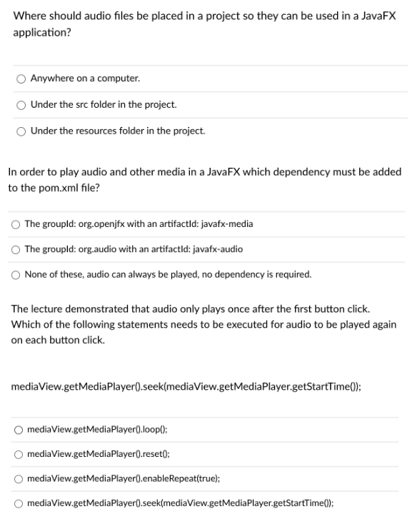 Where should audio files be placed in a project so they can be used in a JavaFX
application?
Anywhere on a computer.
Under the src folder in the project.
Under the resources folder in the project.
In order to play audio and other media in a JavaFX which dependency must be added
to the pom.xml file?
The groupld: org.openjfx with an artifactid: javafx-media
The groupld: org.audio with an artifactid: javafx-audio
None of these, audio can always be played, no dependency is required.
The lecture demonstrated that audio only plays once after the first button click.
Which of the following statements needs to be executed for audio to be played again
on each button click.
mediaView.getMediaPlayer().seek(mediaView.getMediaPlayer.getStartTime();
mediaView.getMediaPlayer().loop();
mediaView.getMediaPlayer().reset();
mediaView.getMediaPlayer().enableRepeat(true);
mediaView.getMediaPlayer().seek(mediaView.getMediaPlayer.getStartTime();
