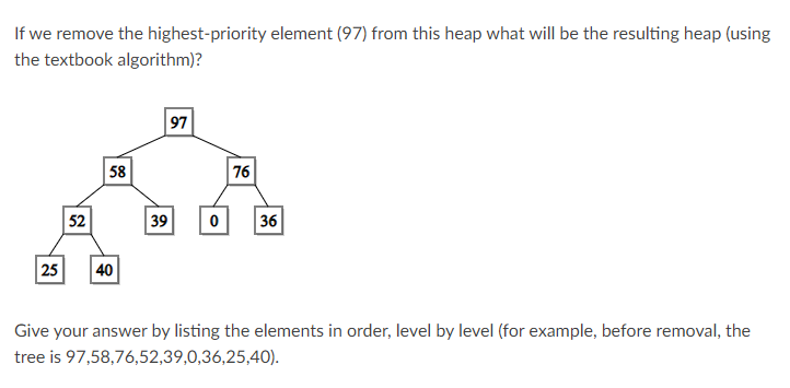 If we remove the highest-priority element (97) from this heap what will be the resulting heap (using
the textbook algorithm)?
97
58
76
52
39
36
25
40
Give your answer by listing the elements in order, level by level (for example, before removal, the
tree is 97,58,76,52,39,0,36,25,40).
