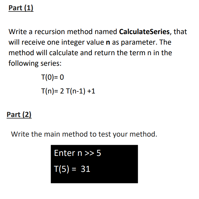 Part (1)
Write a recursion method named CalculateSeries, that
will receive one integer valuen as parameter. The
method will calculate and return the term n in the
following series:
T(0)= 0
T(n)= 2 T(n-1) +1
Part (2)
Write the main method to test your method.
Enter n >> 5
T(5) = 31
%3D
