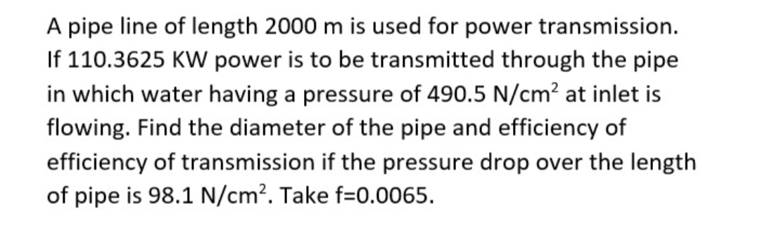 A pipe line of length 2000 m is used for power transmission.
If 110.3625 KW power is to be transmitted through the pipe
in which water having a pressure of 490.5 N/cm² at inlet is
flowing. Find the diameter of the pipe and efficiency of
efficiency of transmission if the pressure drop over the length
of pipe is 98.1 N/cm². Take f=0.0065.