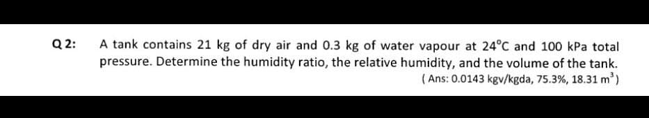 A tank contains 21 kg of dry air and 0.3 kg of water vapour at 24°C and 100 kPa total
pressure. Determine the humidity ratio, the relative humidity, and the volume of the tank.
( Ans: 0.0143 kgv/kgda, 75.3%, 18.31 m')
Q 2:
