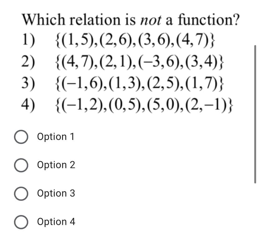Which relation is not a function?
1) {(1,5),(2,6), (3,6), (4,7)}
2) {(4,7),(2,1),(-3,6),(3,4)}
3) {(-1,6),(1,3), (2,5),(1,7)}
4) {(-1,2),(0,5),(5,0),(2,–1)}
O Option 1
O Option 2
O Option 3
O Option 4
