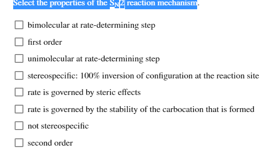 Select the properties of the SNP reaction mechanism.
bimolecular at rate-determining step
first order
unimolecular at rate-determining step
stereospecific: 100% inversion of configuration at the reaction site
rate is governed by steric effects
rate is governed by the stability of the carbocation that is formed
not stereospecific
second order
