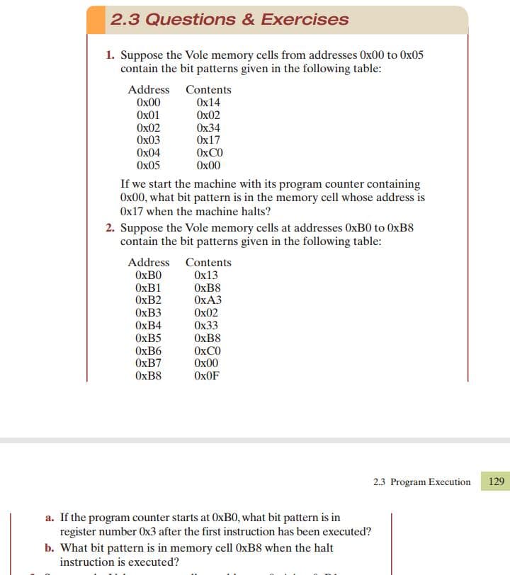 2.3 Questions & Exercises
1. Suppose the Vole memory cells from addresses Ox00 to Ox05
contain the bit patterns given in the following table:
Address Contents
Ox14
Ox02
Ох34
Ox17
OXCO
Ох00
Ох00
Ox01
Ox02
Ох03
Ox04
Ох05
If we start the machine with its program counter containing
Ox00, what bit pattern is in the memory cell whose address is
Ox17 when the machine halts?
2. Suppose the Vole memory cells at addresses OXB0 to OXB8
contain the bit patterns given in the following table:
Address Contents
OXBO
OXB1
OXB2
OXB3
ОхB4
OXB5
OXB6
OXB7
OXB8
Ox13
OXB8
OxA3
Ox02
Ох33
OXB8
OXCO
Ox00
OXOF
2.3 Program Execution
129
a. If the program counter starts at OXB0, what bit pattern is in
register number Ox3 after the first instruction has been executed?
b. What bit pattern is in memory cell 0XB8 when the halt
instruction is executed?
