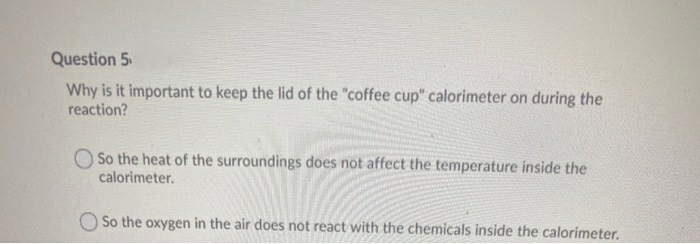 Question 5
Why is it important to keep the lid of the "coffee cup" calorimeter on during the
reaction?
O So the heat of the surroundings does not affect the temperature inside the
calorimeter.
O So the oxygen in the air does not react with the chemicals inside the calorimeter.
