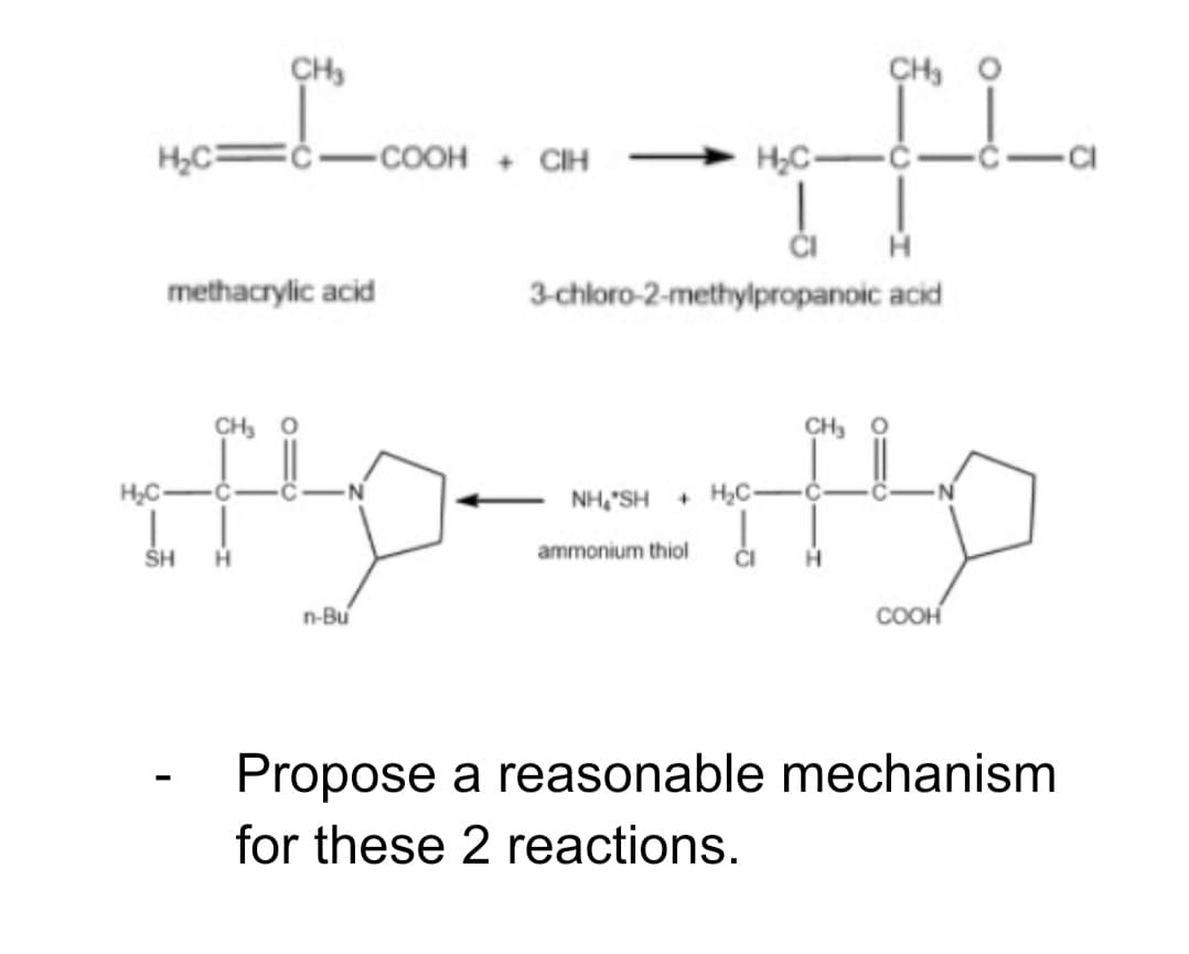 CH,
CH, O
-COOH + CIH
H,C-
methacrylic acid
3-chloro-2-methylpropanoic acid
CH, O
CH,
H,C-
NH,"SH
+ H,C-
SH
H
ammonium thiol
n-Bu
COOH
Propose a reasonable mechanism
for these 2 reactions.
