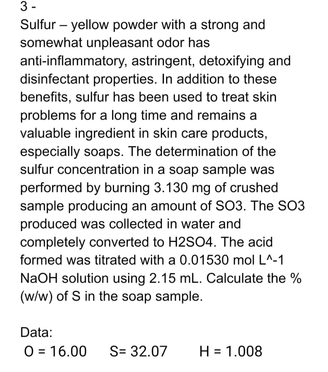 3 -
Sulfur – yellow powder with a strong and
somewhat unpleasant odor has
anti-inflammatory, astringent, detoxifying and
disinfectant properties. In addition to these
benefits, sulfur has been used to treat skin
problems for a long time and remains a
valuable ingredient in skin care products,
especially soaps. The determination of the
sulfur concentration in a soap sample was
performed by burning 3.130 mg of crushed
sample producing an amount of SO3. The SO3
produced was collected in water and
completely converted to H2SO4. The acid
formed was titrated with a 0.01530 mol L^-1
NaOH solution using 2.15 mL. Calculate the %
(w/w) of S in the soap sample.
Data:
O = 16.00
S= 32.07
H = 1.008
%3D

