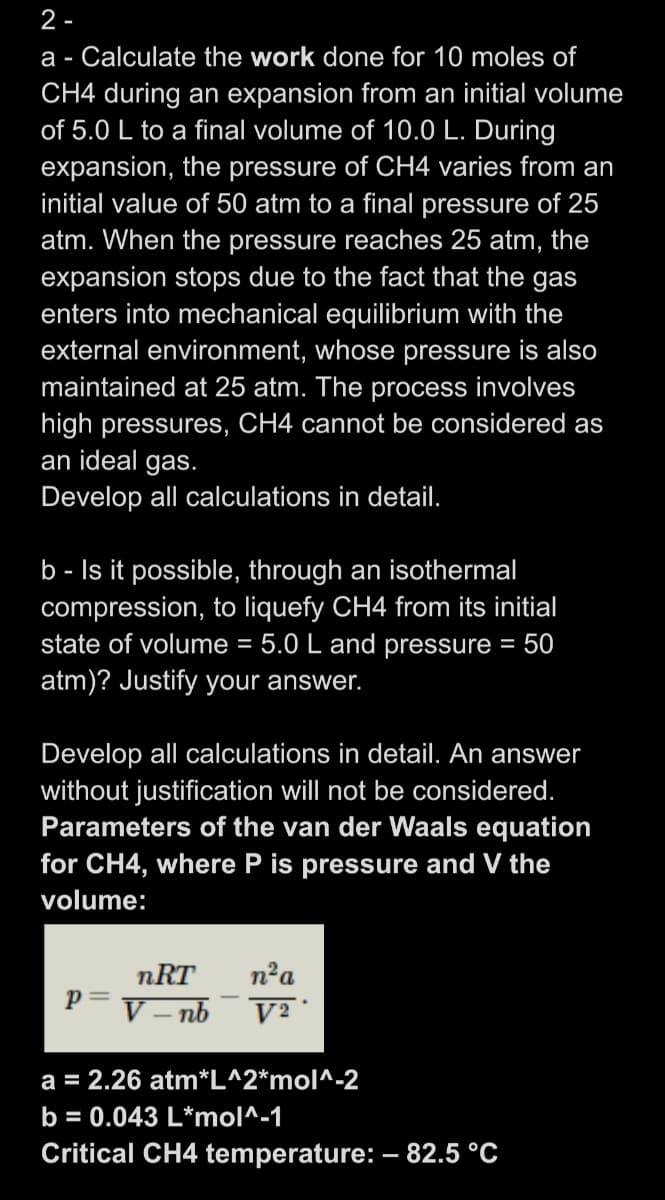 2 -
a - Calculate the work done for 10 moles of
CH4 during an expansion from an initial volume
of 5.0 L to a final volume of 10.0 L. During
expansion, the pressure of CH4 varies from an
initial value of 50 atm to a final pressure of 25
atm. When the pressure reaches 25 atm, the
expansion stops due to the fact that the gas
enters into mechanical equilibrium with the
external environment, whose pressure is also
maintained at 25 atm. The process involves
high pressures, CH4 cannot be considered as
an ideal gas.
Develop all calculations in detail.
b - Is it possible, through an isothermal
compression, to liquefy CH4 from its initial
state of volume = 5.0 L and pressure = 50
atm)? Justify your answer.
Develop all calculations in detail. An answer
without justification wil not be considered.
Parameters of the van der Waals equation
for CH4, where P is pressure and V the
volume:
nRT
n'a
p=
V – nb
a = 2.26 atm*L^2*mol^-2
b = 0.043 L*mol^-1
Critical CH4 temperature: – 82.5 °C
