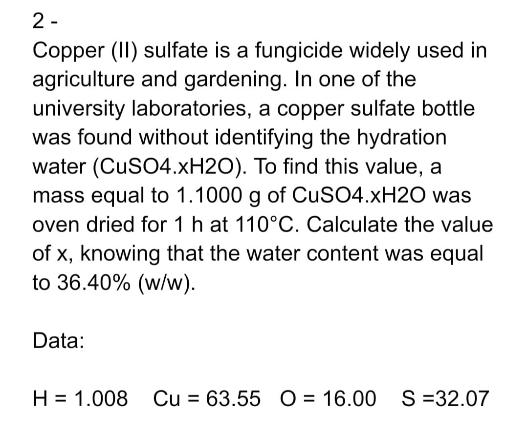2 -
Copper (II) sulfate is a fungicide widely used in
agriculture and gardening. In one of the
university laboratories, a copper sulfate bottle
was found without identifying the hydration
water (CuSO4.XH2O). To find this value, a
mass equal to 1.1000 g of CUSO4.XH2O was
oven dried for 1 h at 110°C. Calculate the value
of x, knowing that the water content was equal
to 36.40% (w/w).
Data:
H = 1.008 Cu = 63.55 O = 16.00 S=32.07
%3D
%3D
