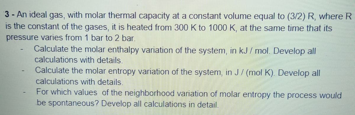 3- An ideal gas, with molar thermal capacity at a constant volume equal to (3/2) R, where R
is the constant of the gases, it is heated from 300 K to 1000 K, at the same time that its
pressure varies from 1 bar to 2 bar
Calculate the molar enthalpy variation of the system, in kJ / mol. Develop all
calculations with details.
Calculate the molar entropy variation of the system, in J/ (mol K). Develop all
calculations with details.
For which values of the neighborhood variation of molar entropy the process would
be spontaneous? Develop all calculations in detail.
