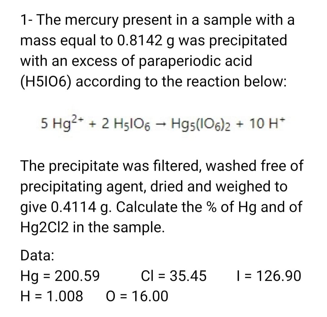 1- The mercury present in a sample with a
mass equal to 0.8142 g was precipitated
with an excess of paraperiodic acid
(H5I06) according to the reaction below:
5 Hg2* + 2 H5lO6 - Hg5(106)2 + 10H*
The precipitate was filtered, washed free of
precipitating agent, dried and weighed to
give 0.4114 g. Calculate the % of Hg and of
Hg2Cl2 in the sample.
Data:
Hg = 200.59
H = 1.008
Cl = 35.45
| = 126.90
%3D
O = 16.00
%3D
